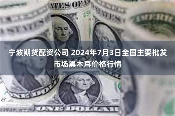 宁波期货配资公司 2024年7月3日全国主要批发市场黑木耳价格行情