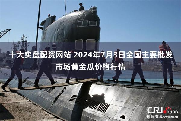 十大实盘配资网站 2024年7月3日全国主要批发市场黄金瓜价格行情