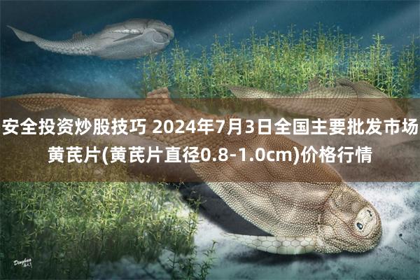 安全投资炒股技巧 2024年7月3日全国主要批发市场黄芪片(黄芪片直径0.8-1.0cm)价格行情