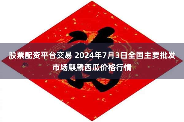 股票配资平台交易 2024年7月3日全国主要批发市场麒麟西瓜价格行情