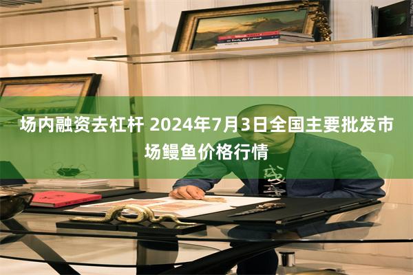 场内融资去杠杆 2024年7月3日全国主要批发市场鳗鱼价格行情