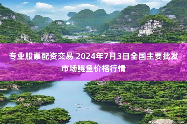 专业股票配资交易 2024年7月3日全国主要批发市场鲢鱼价格行情