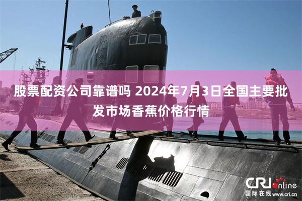 股票配资公司靠谱吗 2024年7月3日全国主要批发市场香蕉价格行情