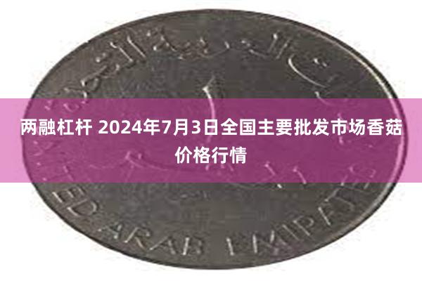 两融杠杆 2024年7月3日全国主要批发市场香菇价格行情