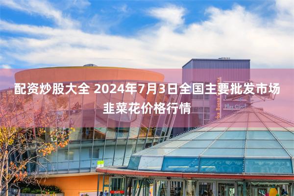 配资炒股大全 2024年7月3日全国主要批发市场韭菜花价格行情