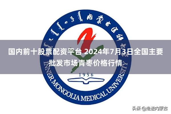 国内前十股票配资平台 2024年7月3日全国主要批发市场青枣价格行情