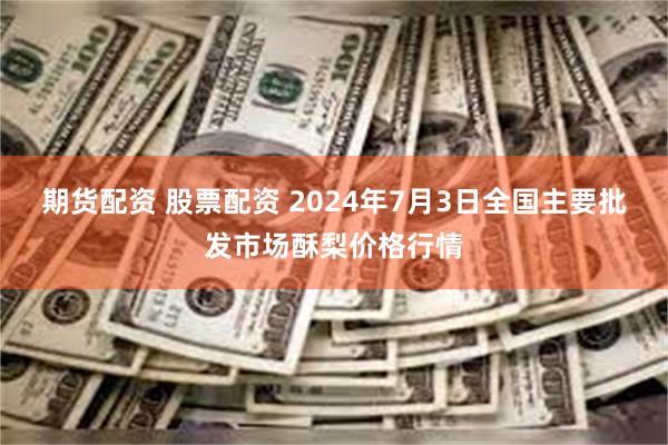 期货配资 股票配资 2024年7月3日全国主要批发市场酥梨价格行情