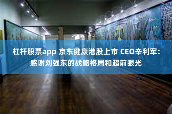 杠杆股票app 京东健康港股上市 CEO辛利军：感谢刘强东的战略格局和超前眼光