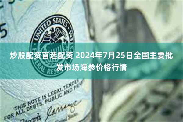 炒股配资首选配资 2024年7月25日全国主要批发市场海参价格行情