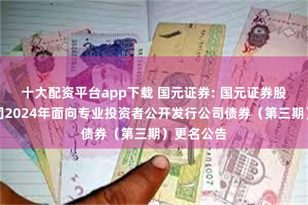 十大配资平台app下载 国元证券: 国元证券股份有限公司2024年面向专业投资者公开发行公司债券（第三期）更名公告