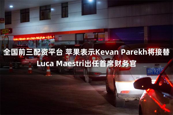 全国前三配资平台 苹果表示Kevan Parekh将接替Luca Maestri出任首席财务官