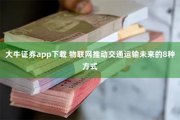 大牛证券app下载 物联网推动交通运输未来的8种方式