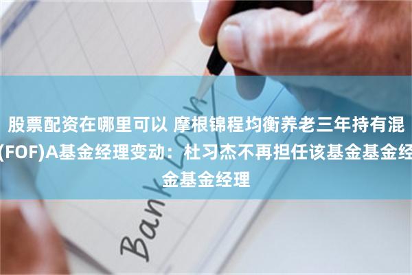 股票配资在哪里可以 摩根锦程均衡养老三年持有混合(FOF)A基金经理变动：杜习杰不再担任该基金基金经理