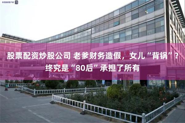 股票配资炒股公司 老爹财务造假，女儿“背锅”？终究是“80后”承担了所有