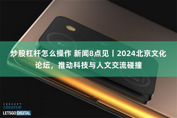 炒股杠杆怎么操作 新闻8点见丨2024北京文化论坛，推动科技与人文交流碰撞