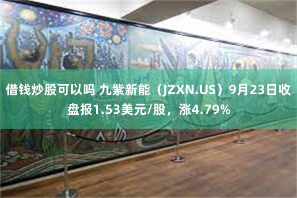 借钱炒股可以吗 九紫新能（JZXN.US）9月23日收盘报1.53美元/股，涨4.79%