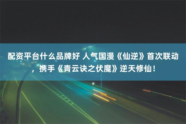 配资平台什么品牌好 人气国漫《仙逆》首次联动，携手《青云诀之伏魔》逆天修仙！