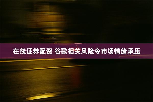 在线证券配资 谷歌相关风险令市场情绪承压