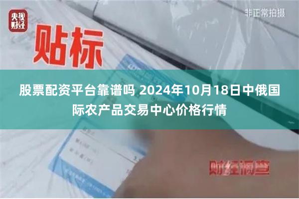 股票配资平台靠谱吗 2024年10月18日中俄国际农产品交易中心价格行情