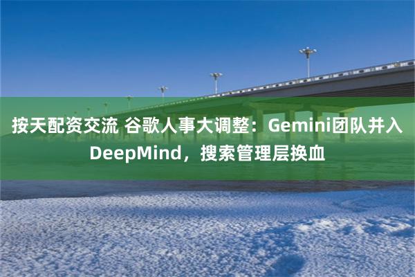 按天配资交流 谷歌人事大调整：Gemini团队并入DeepMind，搜索管理层换血