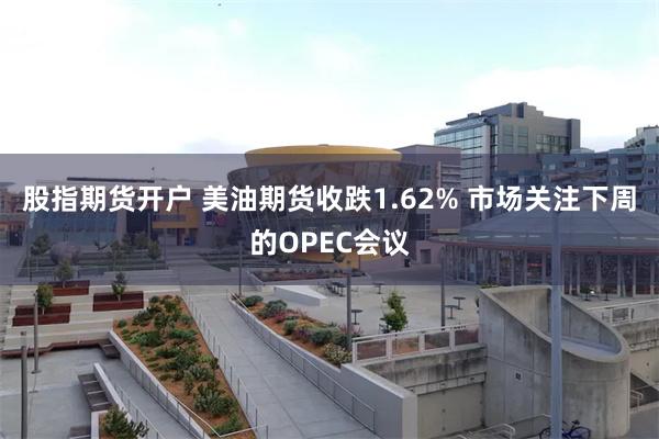 股指期货开户 美油期货收跌1.62% 市场关注下周的OPEC会议