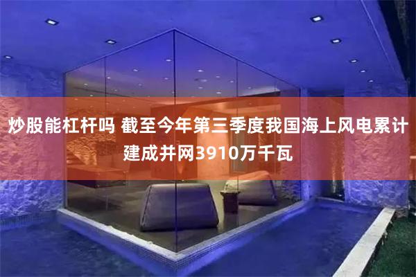 炒股能杠杆吗 截至今年第三季度我国海上风电累计建成并网3910万千瓦