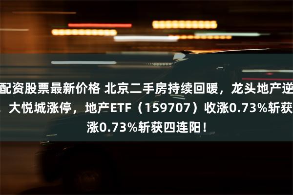 配资股票最新价格 北京二手房持续回暖，龙头地产逆市突围！大悦城涨停，地产ETF（159707）收涨0.73%斩获四连阳！