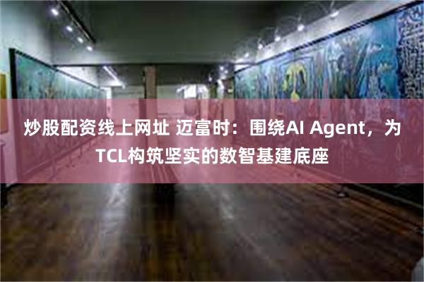 炒股配资线上网址 迈富时：围绕AI Agent，为TCL构筑坚实的数智基建底座