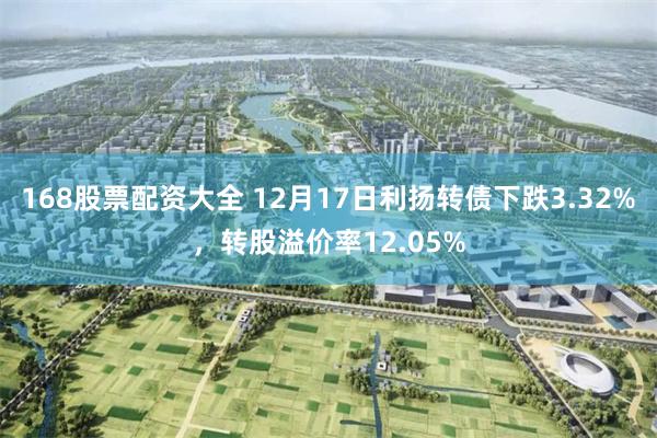 168股票配资大全 12月17日利扬转债下跌3.32%，转股溢价率12.05%