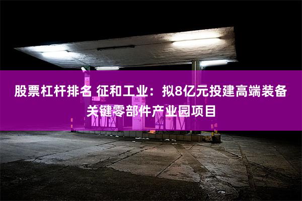 股票杠杆排名 征和工业：拟8亿元投建高端装备关键零部件产业园项目