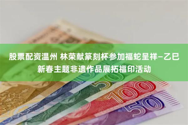 股票配资温州 林荣献篆刻杯参加福蛇呈祥—乙巳新春主题非遗作品展拓福印活动