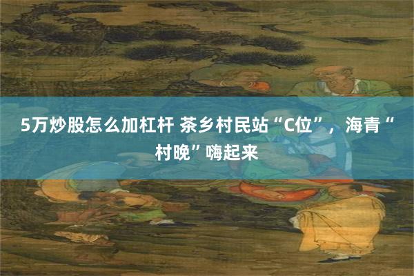 5万炒股怎么加杠杆 茶乡村民站“C位”，海青“村晚”嗨起来