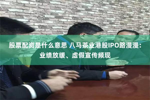 股票配资是什么意思 八马茶业港股IPO路漫漫：业绩放缓、虚假宣传频现