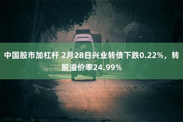 中国股市加杠杆 2月28日兴业转债下跌0.22%，转股溢价率24.99%