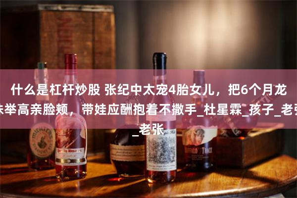 什么是杠杆炒股 张纪中太宠4胎女儿，把6个月龙珠举高亲脸颊，带娃应酬抱着不撒手_杜星霖_孩子_老张