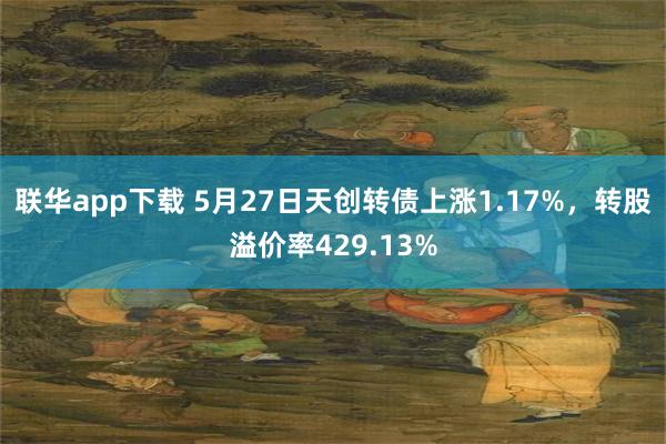 联华app下载 5月27日天创转债上涨1.17%，转股溢价率429.13%