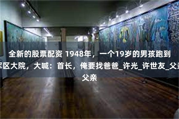 全新的股票配资 1948年，一个19岁的男孩跑到军区大院，大喊：首长，俺要找爸爸_许光_许世友_父亲