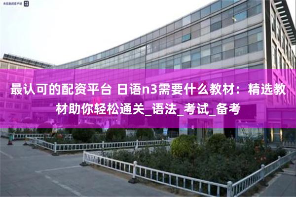 最认可的配资平台 日语n3需要什么教材：精选教材助你轻松通关_语法_考试_备考